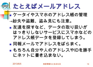 たとえばメールアドレス
 ケータイやスマホのアドレス帳の管理
→紛失や盗難、盗み見にも注意。
 友達を探すなど、データの取り扱いが
はっきりしないサービスにスマホなどの
アドレス帳データを登録してしまう。
 同報メールでアドレスをばらまく。
 もちろん自分や人のアドレスやIDを勝手
にネットに書き込まない。
2013/6/5 高度情報化と社会生活 16
 