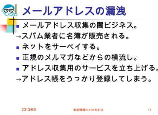 メールアドレスの漏洩
 メールアドレス収集の闇ビジネス。
→スパム業者に名簿が販売される。
 ネットをサーベイする。
 正規のメルマガなどからの横流し。
 アドレス収集用のサービスを立ち上げる。
→アドレス帳をうっかり登録してしまう。
2013/6/5 高度情報化と社会生活 17
 