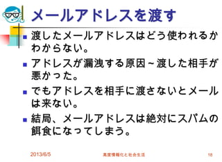 メールアドレスを渡す
 渡したメールアドレスはどう使われるか
わからない。
 アドレスが漏洩する原因～渡した相手が
悪かった。
 でもアドレスを相手に渡さないとメール
は来ない。
 結局、メールアドレスは絶対にスパムの
餌食になってしまう。
2013/6/5 高度情報化と社会生活 18
 