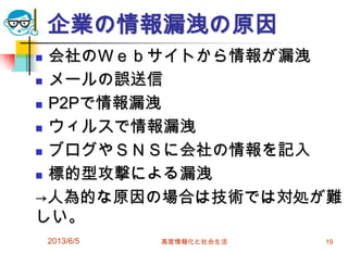 企業の情報漏洩の原因
 会社のＷｅｂサイトから情報が漏洩
 メールの誤送信
 P2Pで情報漏洩
 ウィルスで情報漏洩
 ブログやＳＮＳに会社の情報を記入
 標的型攻撃による漏洩
→人為的な原因の場合は技術では対処が難
しい。
2013/6/5 高度情報化と社会生活 19
 