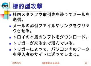 標的型攻撃
 社内スタッフや取引先を装ってメールを
送信。
 メールの添付ファイルやリンクをクリッ
クさせる。
 トロイの木馬のソフトをダウンロード。
 トリガーが来るまで潜んでいる。
 トリガーによって、パソコン内のデータ
を侵入者のサイトに送ってしまう。
2013/6/5 高度情報化と社会生活 20
 