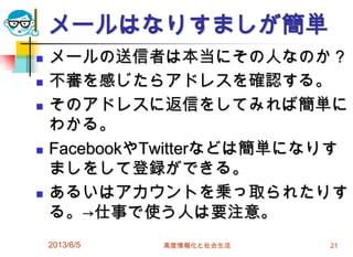 メールはなりすましが簡単
 メールの送信者は本当にその人なのか？
 不審を感じたらアドレスを確認する。
 そのアドレスに返信をしてみれば簡単に
わかる。
 FacebookやTwitterなどは簡単になりす
ましをして登録ができる。
 あるいはアカウントを乗っ取られたりす
る。→仕事で使う人は要注意。
2013/6/5 高度情報化と社会生活 21
 