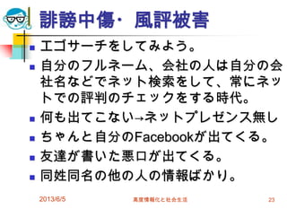 誹謗中傷・風評被害
 エゴサーチをしてみよう。
 自分のフルネーム、会社の人は自分の会
社名などでネット検索をして、常にネッ
トでの評判のチェックをする時代。
 何も出てこない→ネットプレゼンス無し
 ちゃんと自分のFacebookが出てくる。
 友達が書いた悪口が出てくる。
 同姓同名の他の人の情報ばかり。
2013/6/5 高度情報化と社会生活 23
 