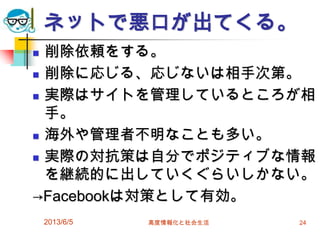ネットで悪口が出てくる。
 削除依頼をする。
 削除に応じる、応じないは相手次第。
 実際はサイトを管理しているところが相
手。
 海外や管理者不明なことも多い。
 実際の対抗策は自分でポジティブな情報
を継続的に出していくぐらいしかない。
→Facebookは対策として有効。
2013/6/5 高度情報化と社会生活 24
 