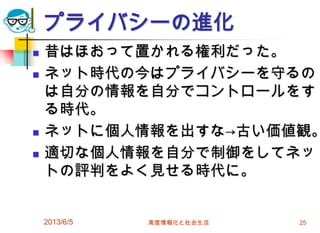 プライバシーの進化
 昔はほおって置かれる権利だった。
 ネット時代の今はプライバシーを守るの
は自分の情報を自分でコントロールをす
る時代。
 ネットに個人情報を出すな→古い価値観。
 適切な個人情報を自分で制御をしてネッ
トの評判をよく見せる時代に。
2013/6/5 高度情報化と社会生活 25
 