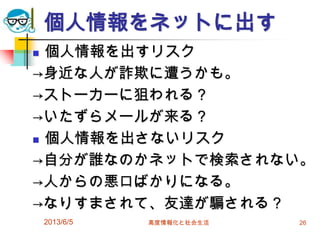個人情報をネットに出す
 個人情報を出すリスク
→身近な人が詐欺に遭うかも。
→ストーカーに狙われる？
→いたずらメールが来る？
 個人情報を出さないリスク
→自分が誰なのかネットで検索されない。
→人からの悪口ばかりになる。
→なりすまされて、友達が騙される？
2013/6/5 高度情報化と社会生活 26
 