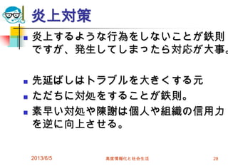 炎上対策
 炎上するような行為をしないことが鉄則
ですが、発生してしまったら対応が大事。
 先延ばしはトラブルを大きくする元
 ただちに対処をすることが鉄則。
 素早い対処や陳謝は個人や組織の信用力
を逆に向上させる。
2013/6/5 高度情報化と社会生活 28
 
