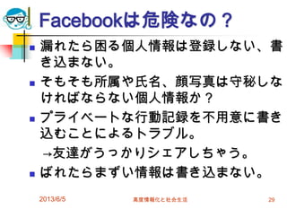 Facebookは危険なの？
 漏れたら困る個人情報は登録しない、書
き込まない。
 そもそも所属や氏名、顔写真は守秘しな
ければならない個人情報か？
 プライベートな行動記録を不用意に書き
込むことによるトラブル。
→友達がうっかりシェアしちゃう。
 ばれたらまずい情報は書き込まない。
2013/6/5 高度情報化と社会生活 29
 
