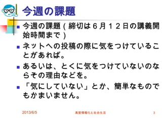 今週の課題
 今週の課題（締切は６月１２日の講義開
始時間まで）
 ネットへの投稿の際に気をつけているこ
とがあれば。
 あるいは、とくに気をつけていないのな
らその理由などを。
 「気にしていない」とか、簡単なもので
もかまいません。
2013/6/5 高度情報化と社会生活 3
 