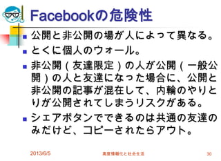 Facebookの危険性
 公開と非公開の場が人によって異なる。
 とくに個人のウォール。
 非公開（友達限定）の人が公開（一般公
開）の人と友達になった場合に、公開と
非公開の記事が混在して、内輪のやりと
りが公開されてしまうリスクがある。
 シェアボタンでできるのは共通の友達の
みだけど、コピーされたらアウト。
2013/6/5 高度情報化と社会生活 30
 