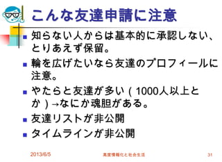 こんな友達申請に注意
 知らない人からは基本的に承認しない、
とりあえず保留。
 輪を広げたいなら友達のプロフィールに
注意。
 やたらと友達が多い（1000人以上と
か）→なにか魂胆がある。
 友達リストが非公開
 タイムラインが非公開
2013/6/5 高度情報化と社会生活 31
 