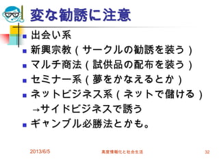 変な勧誘に注意
 出会い系
 新興宗教（サークルの勧誘を装う）
 マルチ商法（試供品の配布を装う）
 セミナー系（夢をかなえるとか）
 ネットビジネス系（ネットで儲ける）
→サイドビジネスで誘う
 ギャンブル必勝法とかも。
2013/6/5 高度情報化と社会生活 32
 
