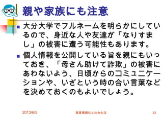 親や家族にも注意
 大分大学でフルネームを明らかにしてい
るので、身近な人や友達が「なりすま
し」の被害に遭う可能性もあります。
 個人情報を公開している旨を親にもいっ
ておき、「母さん助けて詐欺」の被害に
あわないよう、日頃からのコミュニケー
ションや、いざという時の合い言葉など
を決めておくのもよいでしょう。
2013/6/5 高度情報化と社会生活 33
 
