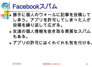 Facebookスパム
 勝手に個人のウォールに記事を投稿して
しまう。アプリを許可してしまった人が
投稿を繰り返して広がる。
 友達の個人情報を抜き取る悪質なスパム
もある。
 アプリの許可にはくれぐれも気を付ける。
2013/6/5 高度情報化と社会生活 34
 