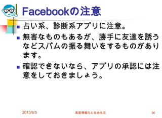 Facebookの注意
 占い系、診断系アプリに注意。
 無害なものもあるが、勝手に友達を誘う
などスパムの振る舞いをするものがあり
ます。
 確認できないなら、アプリの承認には注
意をしておきましょう。
2013/6/5 高度情報化と社会生活 36
 