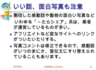 いい話、面白写真も注意
 剽窃した感動話や動物の面白い写真など
いわゆる「～たらシェア」系は、業者
が運営しているものが多い。
 アフリエイトなど変なサイトへのリンク
がついたいたりする。
 写真コメントは修正できるので、感動話
がいつのまにか、宣伝文にすり替えられ
ていることもあります。
2013/6/5 高度情報化と社会生活 37
 
