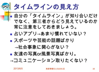 タイムラインの見え方
 自分の「タイムライン」が知り合いだけ
でなく、第三者からどう見えているのか
常に注意をしておきましょう。
 占いアプリ→あまり慣れていない？
 スポーツや芸能の話題ばかり
→社会事象に関心がない？
 友達の写真or風景写真ばかり。
→コミュニケーション取りたくない？
2013/6/5 高度情報化と社会生活 38
 