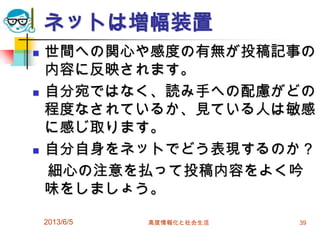 ネットは増幅装置
 世間への関心や感度の有無が投稿記事の
内容に反映されます。
 自分宛ではなく、読み手への配慮がどの
程度なされているか、見ている人は敏感
に感じ取ります。
 自分自身をネットでどう表現するのか？
細心の注意を払って投稿内容をよく吟
味をしましょう。
2013/6/5 高度情報化と社会生活 39
 