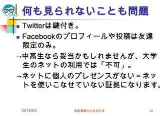 何も見られないことも問題
 Twitterは鍵付き。
 Facebookのプロフィールや投稿は友達
限定のみ。
→中高生なら妥当かもしれませんが、大学
生のネットの利用では「不可」。
→ネットに個人のプレゼンスがない＝ネッ
トを使いこなせていない証拠になります。
2013/6/5 高度情報化と社会生活 40
 