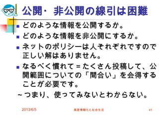 公開・非公開の線引は困難
 どのような情報を公開するか。
 どのような情報を非公開にするか。
 ネットのポリシーは人それぞれですので
正しい解はありません。
 なるべく慣れて＝たくさん投稿して、公
開範囲についての「間合い」を会得する
ことが必要です。
～つまり、使ってみないとわからない。
2013/6/5 高度情報化と社会生活 41
 