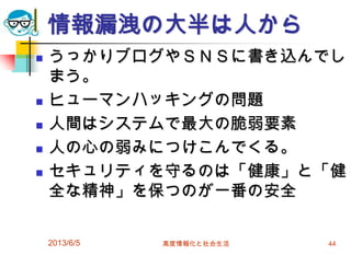 情報漏洩の大半は人から
 うっかりブログやＳＮＳに書き込んでし
まう。
 ヒューマンハッキングの問題
 人間はシステムで最大の脆弱要素
 人の心の弱みにつけこんでくる。
 セキュリティを守るのは「健康」と「健
全な精神」を保つのが一番の安全
2013/6/5 高度情報化と社会生活 44
 