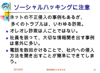 ソーシャルハッキングに注意
 ネットの不正侵入の事例もあるが、
多くのトラブルは、いわゆる詐欺。
 オレオレ詐欺は人ごとではない。
 社員を装って、大切な情報聞き出す事例
は意外に多い。
 電話を数回かけることで、社内への侵入
方法を聞き出すことが簡単にできてしま
う。
2013/6/5 高度情報化と社会生活 45
 