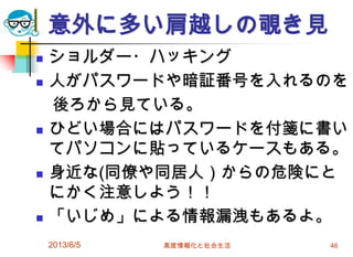 意外に多い肩越しの覗き見
 ショルダー・ハッキング
 人がパスワードや暗証番号を入れるのを
後ろから見ている。
 ひどい場合にはパスワードを付箋に書い
てパソコンに貼っているケースもある。
 身近な(同僚や同居人）からの危険にと
にかく注意しよう！！
 「いじめ」による情報漏洩もあるよ。
2013/6/5 高度情報化と社会生活 46
 