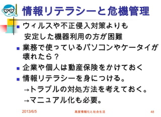 情報リテラシーと危機管理
 ウィルスや不正侵入対策よりも
安定した機器利用の方が困難
 業務で使っているパソコンやケータイが
壊れたら？
 企業や個人は動産保険をかけておく
 情報リテラシーを身につける。
→トラブルの対処方法を考えておく。
→マニュアル化も必要。
2013/6/5 高度情報化と社会生活 48
 