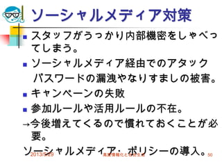 ソーシャルメディア対策
 スタッフがうっかり内部機密をしゃべっ
てしまう。
 ソーシャルメディア経由でのアタック
パスワードの漏洩やなりすましの被害。
 キャンペーンの失敗
 参加ルールや活用ルールの不在。
→今後増えてくるので慣れておくことが必
要。
ソーシャルメディア・ポリシーの導入。2013/5/29 高度情報化と社会生活 50
 