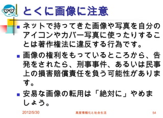 とくに画像に注意
 ネットで持ってきた画像や写真を自分の
アイコンやカバー写真に使ったりするこ
とは著作権法に違反する行為です。
 画像の権利をもっているところから、告
発をされたら、刑事事件、あるいは民事
上の損害賠償責任を負う可能性がありま
す。
 安易な画像の転用は「絶対に」やめま
しょう。
2012/5/30 高度情報化と社会生活 54
 