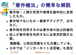 2012/5/30 高度情報化と社会生活 55
「著作権法」の簡単な解説
 著作物～人間の思想や感情を創作的に表現
したもの。
 著作物でないもの～事実やアイデア、法令
など。
 著作物を利用するのは著作者の独占的権利
 他人が著作物を利用するには使用許諾が必
要。
複製権、公衆送信権なども定義している。
 日本では「インターネット送信権」も規定
 