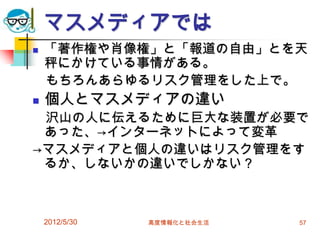 2012/5/30 高度情報化と社会生活 57
マスメディアでは
 「著作権や肖像権」と「報道の自由」とを天
秤にかけている事情がある。
もちろんあらゆるリスク管理をした上で。
 個人とマスメディアの違い
沢山の人に伝えるために巨大な装置が必要で
あった、→インターネットによって変革
→マスメディアと個人の違いはリスク管理をす
るか、しないかの違いでしかない？
 