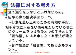2012/5/30 高度情報化と社会生活 58
法律に対する考え方
 全て遵守をしないといけないもの。
 紛争の際の解決手法の一つ。
→行為を差し止めるための有効な手段。
相手が気に入らない情報をだしている場合
にクレームをつけるひとつの手法として
「著作権」による申し立てる手法が確立
している。
→著作権法は「親告罪」である点もポイ
ント。
 