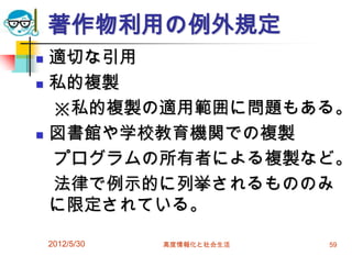 2012/5/30 高度情報化と社会生活 59
著作物利用の例外規定
 適切な引用
 私的複製
※私的複製の適用範囲に問題もある。
 図書館や学校教育機関での複製
プログラムの所有者による複製など。
法律で例示的に列挙されるもののみ
に限定されている。
 