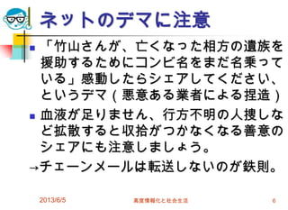 ネットのデマに注意
 「竹山さんが、亡くなった相方の遺族を
援助するためにコンビ名をまだ名乗って
いる」感動したらシェアしてください、
というデマ（悪意ある業者による捏造）
 血液が足りません、行方不明の人捜しな
ど拡散すると収拾がつかなくなる善意の
シェアにも注意しましょう。
→チェーンメールは転送しないのが鉄則。
2013/6/5 高度情報化と社会生活 6
 
