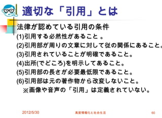 適切な「引用」とは
法律が認めている引用の条件
(1)引用する必然性があること 。
(2)引用部が周りの文章に対して従の関係にあること。
(3)引用されていることが明確であること。
(4)出所(でどころ)を明示してあること。
(5)引用部の長さが必要最低限であること。
(6)引用部は元の著作物から改変しないこと。
※画像や音声の「引用」は定義されていない。
2012/5/30 高度情報化と社会生活 60
 
