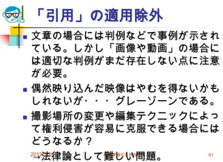 2012/5/30 高度情報化と社会生活 61
「引用」の適用除外
 文章の場合には判例などで事例が示され
ている。しかし「画像や動画」の場合に
は適切な判例がまだ存在しない点に注意
が必要。
 偶然映り込んだ映像はやむを得ないかも
しれないが・・・グレーゾーンである。
 撮影場所の変更や編集テクニックによっ
て権利侵害が容易に克服できる場合には
どうなるか？
→法律論として難しい問題。
 