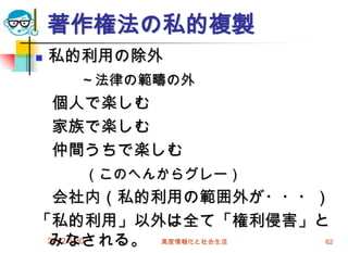2012/5/30 高度情報化と社会生活 62
著作権法の私的複製
 私的利用の除外
～法律の範疇の外
個人で楽しむ
家族で楽しむ
仲間うちで楽しむ
（このへんからグレー）
会社内（私的利用の範囲外が・・・）
「私的利用」以外は全て「権利侵害」と
みなされる。
 