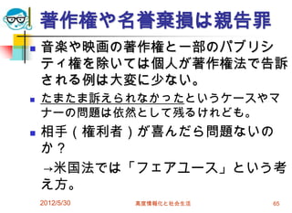 2012/5/30 高度情報化と社会生活 65
著作権や名誉棄損は親告罪
 音楽や映画の著作権と一部のパブリシ
ティ権を除いては個人が著作権法で告訴
される例は大変に少ない。
 たまたま訴えられなかったというケースやマ
ナーの問題は依然として残るけれども。
 相手（権利者）が喜んだら問題ないの
か？
→米国法では「フェアユース」という考
え方。
 