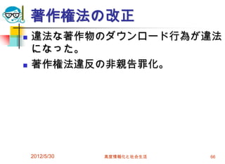 著作権法の改正
 違法な著作物のダウンロード行為が違法
になった。
 著作権法違反の非親告罪化。
2012/5/30 高度情報化と社会生活 66
 
