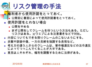 2012/5/30 高度情報化と社会生活 67
リスク管理の手法
 権利者から使用許諾をとっておく。
 公開前に書面によって使用許諾書をとっておく。
 使用許諾をとれない場合
 公開をやめる
 まず公開をしてクレームを待つという方法もある。ただし
リスクはある。※ウェブによる注意書きなどで対処。
 内容についてもできる限りクレームのこないようにする。
 非難や誹謗中傷、一方の見解を強調する表現など。
 考え方の違う人からのクレームは、著作権違反などの法令違反
によってつっこんでくることが大半である。
 意見は人それぞれ、権利を調整するために法律がある。
 