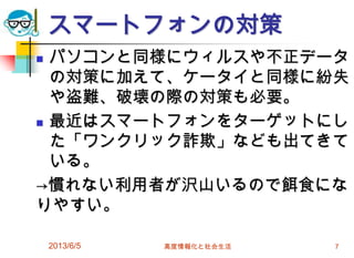 スマートフォンの対策
 パソコンと同様にウィルスや不正データ
の対策に加えて、ケータイと同様に紛失
や盗難、破壊の際の対策も必要。
 最近はスマートフォンをターゲットにし
た「ワンクリック詐欺」なども出てきて
いる。
→慣れない利用者が沢山いるので餌食にな
りやすい。
2013/6/5 高度情報化と社会生活 7
 