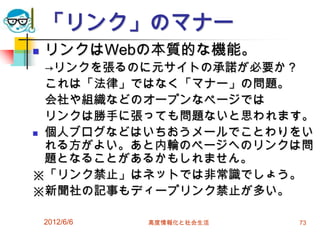 2012/6/6 高度情報化と社会生活 73
「リンク」のマナー
 リンクはWebの本質的な機能。
→リンクを張るのに元サイトの承諾が必要か？
これは「法律」ではなく「マナー」の問題。
会社や組織などのオープンなページでは
リンクは勝手に張っても問題ないと思われます。
 個人ブログなどはいちおうメールでことわりをい
れる方がよい。あと内輪のページへのリンクは問
題となることがあるかもしれません。
※「リンク禁止」はネットでは非常識でしょう。
※新聞社の記事もディープリンク禁止が多い。
 