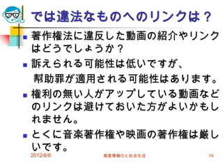 では違法なものへのリンクは？
 著作権法に違反した動画の紹介やリンク
はどうでしょうか？
 訴えられる可能性は低いですが、
幇助罪が適用される可能性はあります。
 権利の無い人がアップしている動画など
のリンクは避けておいた方がよいかもし
れません。
 とくに音楽著作権や映画の著作権は厳し
いです。
2012/6/6 高度情報化と社会生活 74
 
