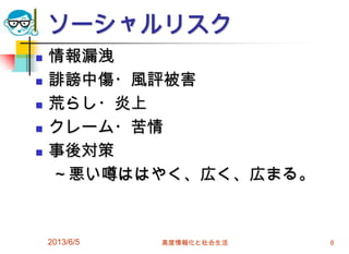 ソーシャルリスク
 情報漏洩
 誹謗中傷・風評被害
 荒らし・炎上
 クレーム・苦情
 事後対策
～悪い噂ははやく、広く、広まる。
2013/6/5 高度情報化と社会生活 8
 