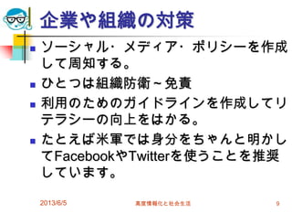企業や組織の対策
 ソーシャル・メディア・ポリシーを作成
して周知する。
 ひとつは組織防衛～免責
 利用のためのガイドラインを作成してリ
テラシーの向上をはかる。
 たとえば米軍では身分をちゃんと明かし
てFacebookやTwitterを使うことを推奨
しています。
2013/6/5 高度情報化と社会生活 9
 