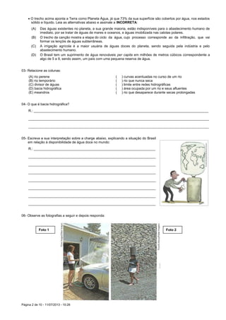 Página 2 de 10 - 11/07/2013 - 10:28
 O trecho acima aponta a Terra como Planeta Água, já que 73% da sua superfície são cobertos por água, nos estados
sólido e líquido. Leia as alternativas abaixo e assinale a INCORRETA:
(A) Das águas existentes no planeta, a sua grande maioria, estão indisponíveis para o abastecimento humano de
imediato, por se tratar de águas de mares e oceanos, e águas imobilizada nas calotas polares.
(B) O trecho da canção mostra a etapa do ciclo da água, cujo processo corresponde ao da infiltração, que vai
formar os lençóis de águas subterrâneas.
(C) A irrigação agrícola é a maior usuária de águas doces do planeta, sendo seguida pela indústria e pelo
abastecimento humano.
(D) O Brasil tem um suprimento de água renováveis per capita em milhões de metros cúbicos correspondente a
algo de 5 a 9, sendo assim, um país com uma pequena reserva de água.
03- Relacione as colunas:
(A) rio perene ( ) curvas acentuadas no curso de um rio
(B) rio temporário ( ) rio que nunca seca
(C) divisor de águas ( ) limite entre redes hidrográficas
(D) bacia hidrográfica ( ) área ocupada por um rio e seus afluentes
(E) meandros ( ) rio que desaparece durante secas prolongadas
04- O que é bacia hidrográfica?
R.: ____________________________________________________________________________________________
_______________________________________________________________________________________________
_______________________________________________________________________________________________
05- Escreva a sua interpretação sobre a charge abaixo, explicando a situação do Brasil
em relação à disponibilidade de água doce no mundo:
R.: ________________________________________________________________
___________________________________________________________________
___________________________________________________________________
___________________________________________________________________
___________________________________________________________________
___________________________________________________________________
___________________________________________________________________
___________________________________________________________________
06- Observe as fotografias a seguir e depois responda:
Foto 1 Foto 2
 