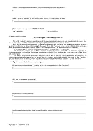 Página 3 de 10 - 11/07/2013 - 10:28
a) O que é possível perceber na primeira fotografia em relação ao consumo de água?
R.: ____________________________________________________________________________________________
_______________________________________________________________________________________________
b) Qual a situação mostrada na segunda fotografia quanto ao acesso a esse recurso?
R.: ____________________________________________________________________________________________
_______________________________________________________________________________________________
c) Qual das imagens representa HOMEM X ÁGUA?
(A) 1ª fotografia. (B) 2ª fotografia.
07- Leia o texto e responda:
A TRANSPOSIÇÃO DO RIO SÃO FRANCISCO
No sertão nordestino predomina o clima semiárido, caracterizado principalmente pela irregularidade do regime das
chuvas, o que pode provocar, em determinados lugares, períodos de sete a nove meses de seca.
Para reduzir as consequências desses longos períodos de estiagem, quando os rios temporários da região secam, o
governo federal iniciou as obras de transposição das águas do rio São Francisco, como a construção de vários canais que
levam as águas do rio em direção ao norte (Ceará e Rio Grande do Norte) e ao leste (Pernambuco e Paraíba).
A obra gerou grande polêmica entre os que defendem e os que criticam a transposição.
Os defensores alegam que o São Francisco abastecerá açudes, ampliando as atividades agrícolas e,
consequentemente, o número de empregos e a renda da população. Outro benefício é o fornecimento de água a várias
cidades da região.
Os críticos desse projeto destacam o elevado custo da obra, o reduzido número de pessoas beneficiadas e os
impactos ambientais na fauna e na flora da região, além de considerar inadequado o desvio das águas do São Francisco,
que, por não ser um rio caudaloso, poderá prejudicar o funcionamento de hidrelétricas situadas a jusante das obras.
 Açude = construção destinada a represar águas.
a) O que levou o governo federal a iniciativa da obra de transposição do rio São Francisco?
R.: ____________________________________________________________________________________________
_______________________________________________________________________________________________
_______________________________________________________________________________________________
b) Em que consiste essa transposição?
R.: ____________________________________________________________________________________________
_______________________________________________________________________________________________
_______________________________________________________________________________________________
c) Quais os benefícios dessa obra?
R.: ____________________________________________________________________________________________
_______________________________________________________________________________________________
_______________________________________________________________________________________________
_______________________________________________________________________________________________
d) Quais os aspectos negativos dessa obra evidenciados pelos críticos ao projeto?
R.: ____________________________________________________________________________________________
_______________________________________________________________________________________________
_______________________________________________________________________________________________
_______________________________________________________________________________________________
 