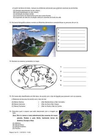 Página 5 de 10 - 11/07/2013 - 10:28
 A partir da leitura do texto, marque os problemas estruturais que poderiam acentuar as enchentes.
(A) Despejo desordenado do lixo urbano.
(B) Impermeabilização do solo urbano.
(C) Ampliação de áreas verdes.
(D) Crescimento de loteamentos junto aos cursos fluviais.
(E) Expansão da rede de circulação viária em avenidas de fundo de vale.
13- Na bacia hidrográfica abaixo nomeie os diferentes elementos e características no percurso de um rio.
14- Nomeie os oceanos numerados no mapa:
15- Os mares são classificados em três tipos, de acordo com o tipo de ligação que possuem com os oceanos.
 Relacione as lacunas de acordo com o tipo de mar:
(A) Mares Abertos. ( ) Mar Mediterrâneo e Mar Vermelho.
(B) Mares Interiores ( ) Mar de Aral e Mar Cáspio.
(C) Mares Fechados ( ) Mar do Norte e Mar do Caribe.
16- Descubra qual o oceano que está relacionado com a imagem ao
lado.
Dica: Ele é o menor e mais setentrional dos oceanos de nosso
planeta. Rodeia o polo Norte, banhando terras da
América, Europa e Ásia.
(A) Atlântico.
(B) Glacial Ártico.
(C) Glacial Antártico.
(D) Pacífico.
1. ______________________________
2. ______________________________
3. ______________________________
4. ______________________________
5. ______________________________
6. ______________________________
1. _______________________
2. _______________________
3. _______________________
4. _______________________
5. _______________________
 