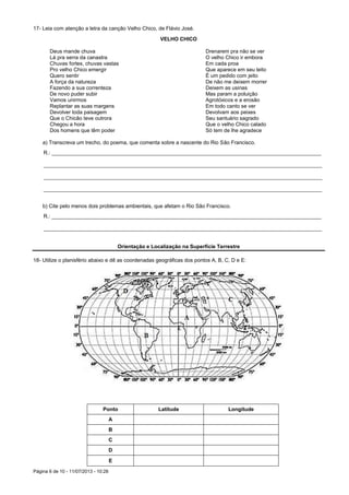Página 6 de 10 - 11/07/2013 - 10:28
17- Leia com atenção a letra da canção Velho Chico, de Flávio José.
VELHO CHICO
Deus mande chuva
Lá pra serra da canastra
Chuvas fortes, chuvas vastas
Pro velho Chico emergir
Quero sentir
A força da natureza
Fazendo a sua correnteza
De novo puder subir
Vamos unirmos
Replantar as suas margens
Devolver toda paisagem
Que o Chicão teve outrora
Chegou a hora
Dos homens que têm poder
Drenarem pra não se ver
O velho Chico ir embora
Em cada proa
Que aparece em seu leito
É um pedido com jeito
De não me deixem morrer
Deixem as usinas
Mas param a poluição
Agrotóxicos e a erosão
Em todo canto se ver
Devolvam aos peixes
Seu santuário sagrado
Que o velho Chico calado
Só tem de lhe agradece
a) Transcreva um trecho, do poema, que comenta sobre a nascente do Rio São Francisco.
R.: ____________________________________________________________________________________________
_______________________________________________________________________________________________
_______________________________________________________________________________________________
_______________________________________________________________________________________________
b) Cite pelo menos dois problemas ambientais, que afetam o Rio São Francisco.
R.: ____________________________________________________________________________________________
_______________________________________________________________________________________________
Orientação e Localização na Superfície Terrestre
18- Utilize o planisfério abaixo e dê as coordenadas geográficas dos pontos A, B, C, D e E:
Ponto Latitude Longitude
A
B
C
D
E
 